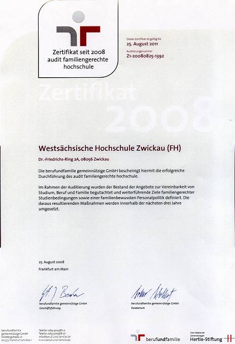 Zertifikat: Überschrift: Zertifikat 2008 Westsächsische Hochschule Zwickau (FH) (darunter: Adresse). Die berufundfamilie gemeinnützige GmbH bescheinigt hiermit die erfolgreiche Durchführung des audit familiengerechte Hochschule. Im Rahmen der Auditierung wurden der Bestand der Angebote zur Vereinbarkeit von Studium, Beruf und Familie begutachtet und weiterführende Ziele familiengerechter Studienbedingungen sowie einer familienbewussten Personalpolitik definiert. Die daraus resultierenden Maßnahmen werden innerhalb der nächsten drei Jahre umgesetzt.